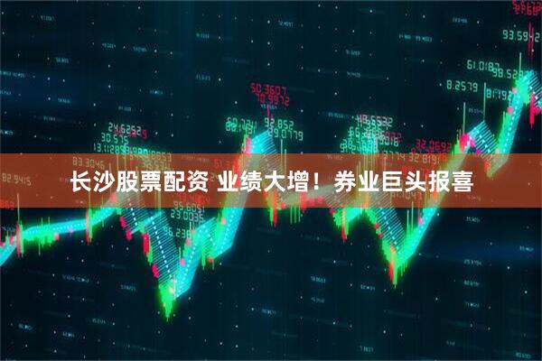 长沙股票配资 业绩大增！券业巨头报喜