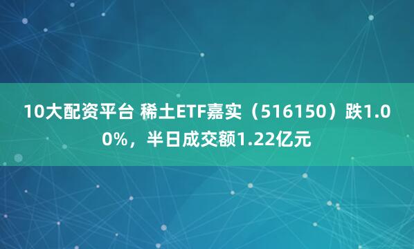 10大配资平台 稀土ETF嘉实（516150）跌1.00%，半日成交额1.22亿元