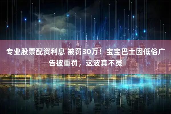 专业股票配资利息 被罚30万！宝宝巴士因低俗广告被重罚，这波真不冤