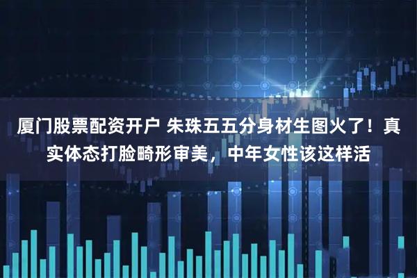 厦门股票配资开户 朱珠五五分身材生图火了！真实体态打脸畸形审美，中年女性该这样活