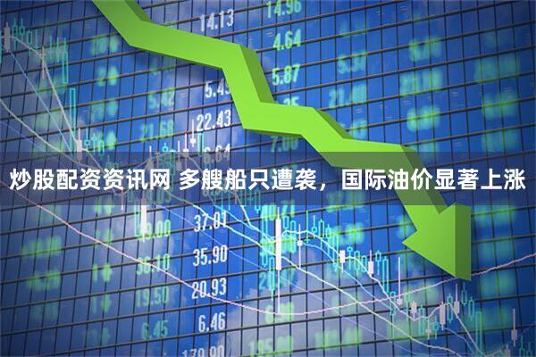 炒股配资资讯网 多艘船只遭袭，国际油价显著上涨