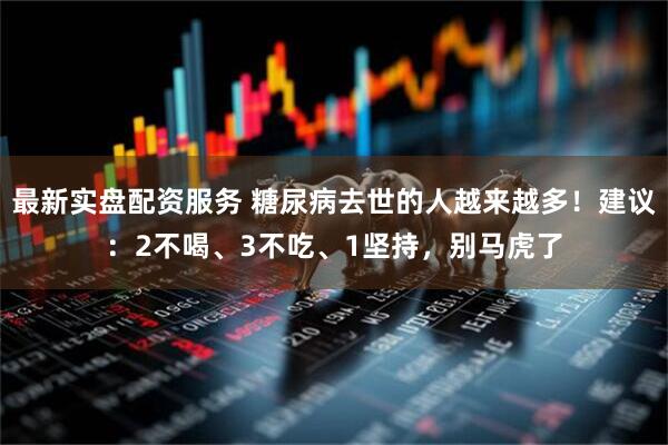 最新实盘配资服务 糖尿病去世的人越来越多！建议：2不喝、3不吃、1坚持，别马虎了