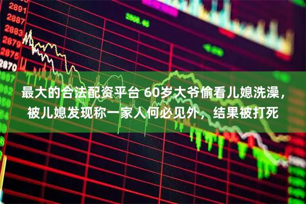 最大的合法配资平台 60岁大爷偷看儿媳洗澡，被儿媳发现称一家人何必见外，结果被打死