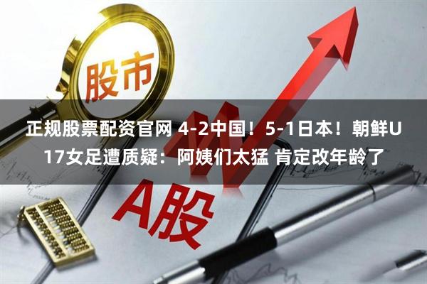 正规股票配资官网 4-2中国！5-1日本！朝鲜U17女足遭质疑：阿姨们太猛 肯定改年龄了