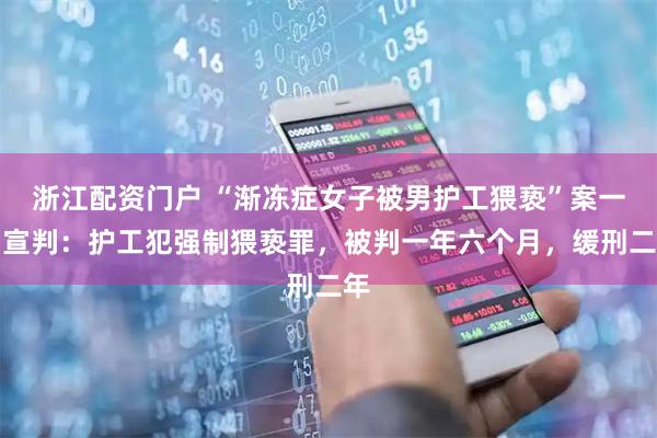 浙江配资门户 “渐冻症女子被男护工猥亵”案一审宣判：护工犯强制猥亵罪，被判一年六个月，缓刑二年