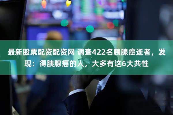最新股票配资配资网 调查422名胰腺癌逝者，发现：得胰腺癌的人，大多有这6大共性