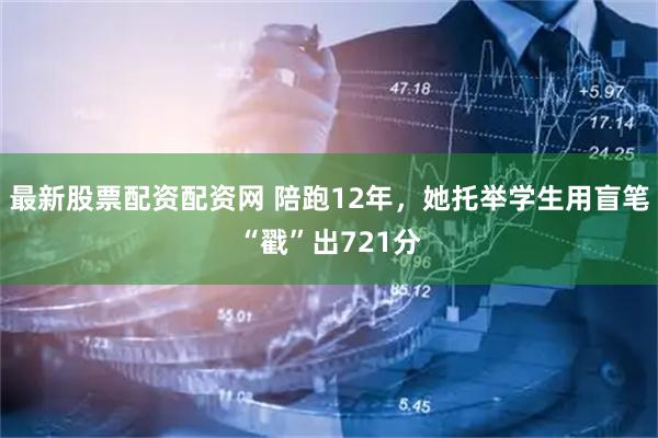 最新股票配资配资网 陪跑12年，她托举学生用盲笔“戳”出721分
