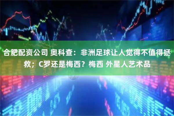 合肥配资公司 奥科查：非洲足球让人觉得不值得拯救；C罗还是梅西？梅西 外星人艺术品