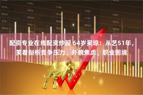 配资专业在线配资炒股 64岁吴琼：从艺51年，笑着剖析竞争压力、外貌焦虑、职业困境
