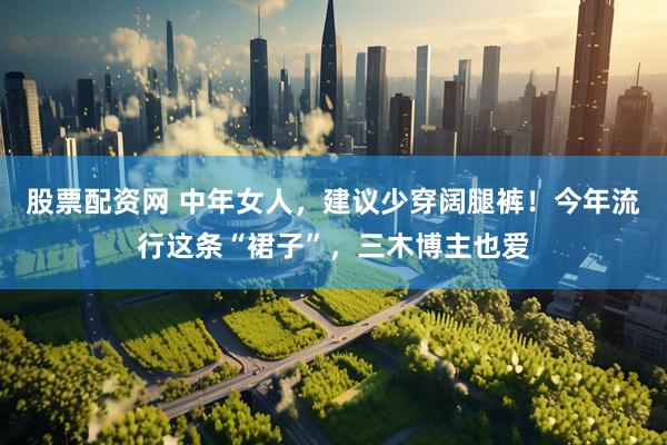股票配资网 中年女人，建议少穿阔腿裤！今年流行这条“裙子”，三木博主也爱